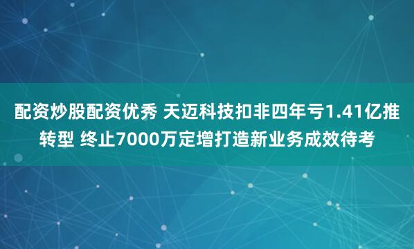 配资炒股配资优秀 天迈科技扣非四年亏1.41亿推转型 终止7000万定增打造新业务成效待考