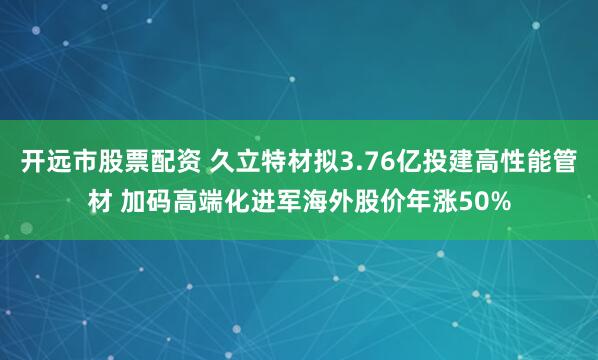 开远市股票配资 久立特材拟3.76亿投建高性能管材 加码高端化进军海外股价年涨50%