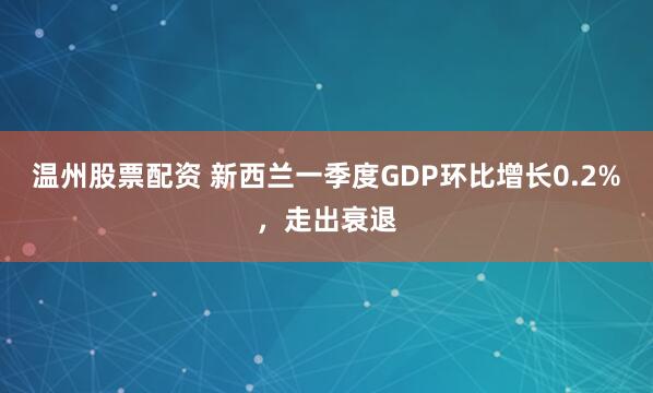 温州股票配资 新西兰一季度GDP环比增长0.2%，走出衰退