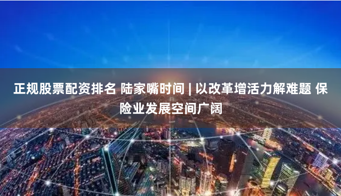 正规股票配资排名 陆家嘴时间 | 以改革增活力解难题 保险业发展空间广阔