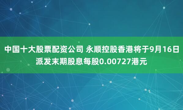 中国十大股票配资公司 永顺控股香港将于9月16日派发末期股息每股0.00727港元