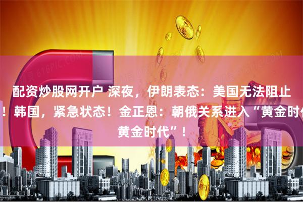 配资炒股网开户 深夜，伊朗表态：美国无法阻止增产！韩国，紧急状态！金正恩：朝俄关系进入“黄金时代”！