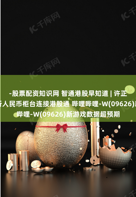 -股票配资知识网 智通港股早知道 | 许正宇：正推动港交所人民币柜台连接港股通 哔哩哔哩-W(09626)新游戏数据超预期