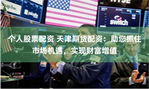 个人股票配资 天津期货配资：助您抓住市场机遇，实现财富增值
