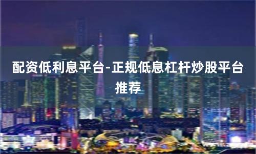 配资低利息平台-正规低息杠杆炒股平台推荐