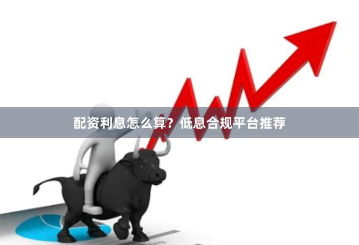 配资利息怎么算？低息合规平台推荐